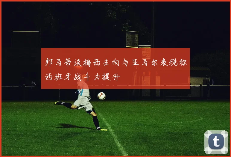 邦马蒂谈梅西去向与亚马尔表现称西班牙战斗力提升