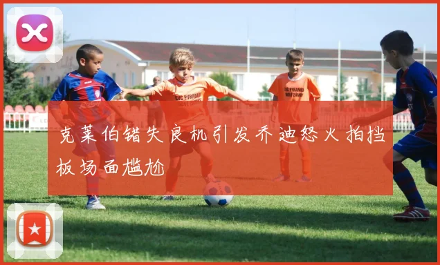 克莱伯错失良机引发乔迪怒火拍挡板场面尴尬
