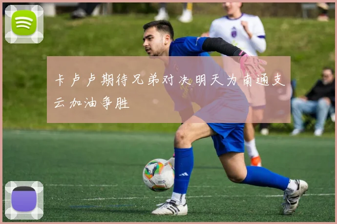 卡卢卢期待兄弟对决明天为南通支云加油争胜