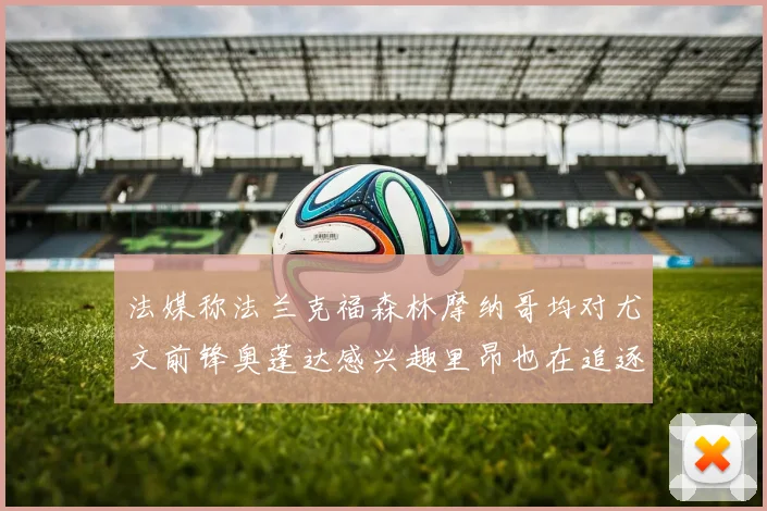 法媒称法兰克福森林摩纳哥均对尤文前锋奥蓬达感兴趣里昂也在追逐他