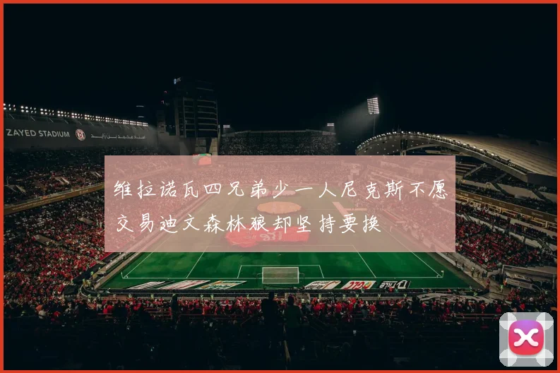 维拉诺瓦四兄弟少一人尼克斯不愿交易迪文森林狼却坚持要换