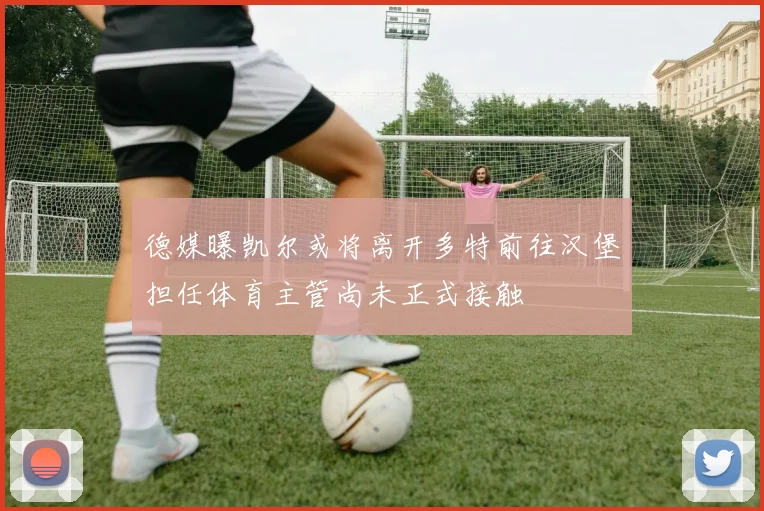 德媒曝凯尔或将离开多特前往汉堡担任体育主管尚未正式接触
