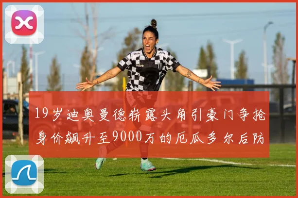 19岁迪奥曼德崭露头角引豪门争抢身价飙升至9000万的厄瓜多尔后防新星