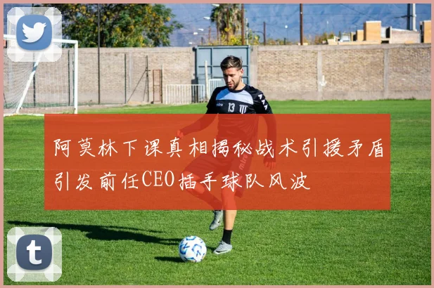 阿莫林下课真相揭秘战术引援矛盾引发前任CEO插手球队风波
