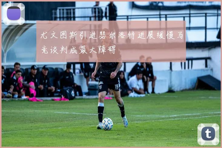 尤文图斯引进瑟尔洛特进展缓慢马竞谈判成最大障碍