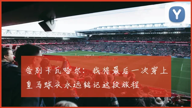 告别卡瓦哈尔：我将最后一次穿上皇马球衣永远铭记这段旅程