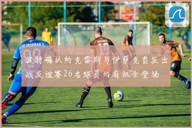波特确认约克雷斯与伊萨克首发出战友谊赛26名球员均有机会登场