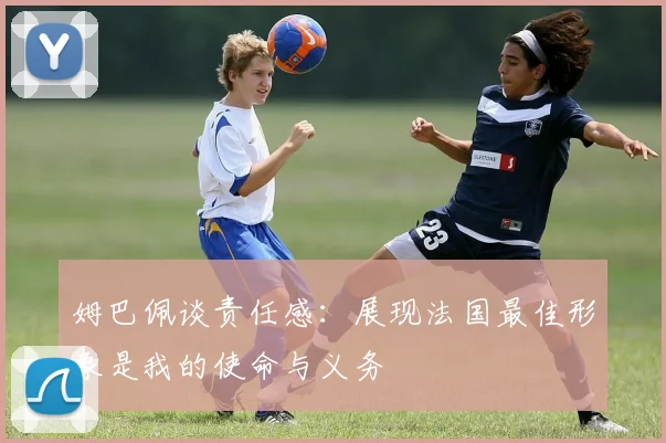 姆巴佩谈责任感：展现法国最佳形象是我的使命与义务