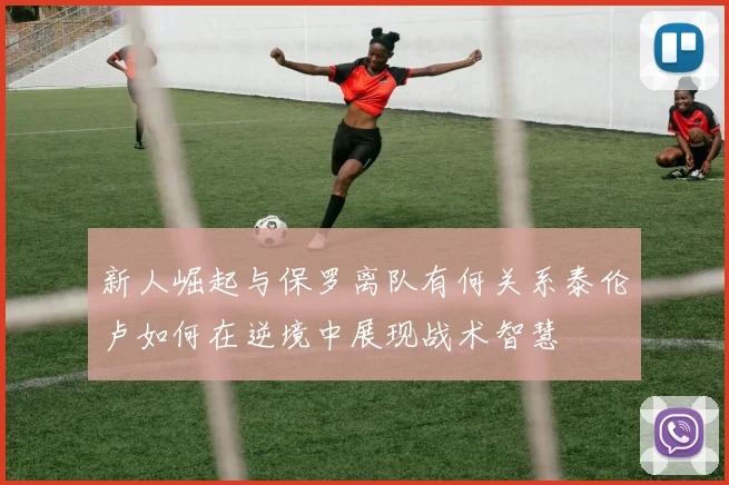 新人崛起与保罗离队有何关系泰伦卢如何在逆境中展现战术智慧