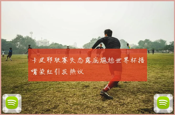卡皮耶联赛失态露底尴尬世界杯捂嘴染红引发热议