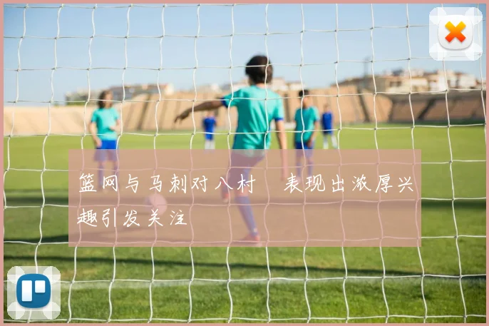 篮网与马刺对八村塁表现出浓厚兴趣引发关注