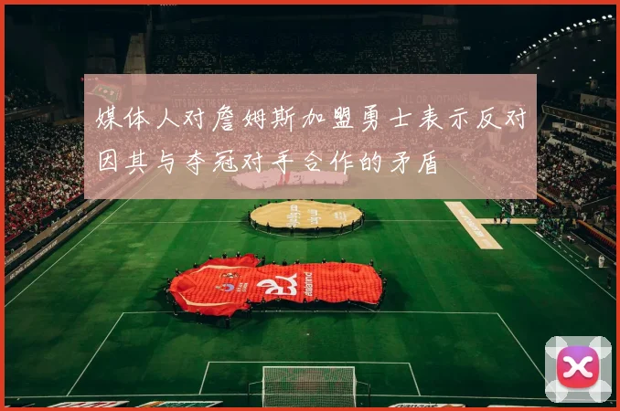 媒体人对詹姆斯加盟勇士表示反对因其与夺冠对手合作的矛盾